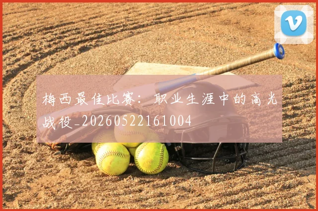 梅西最佳比赛:职业生涯中的高光战役_20260522161004
