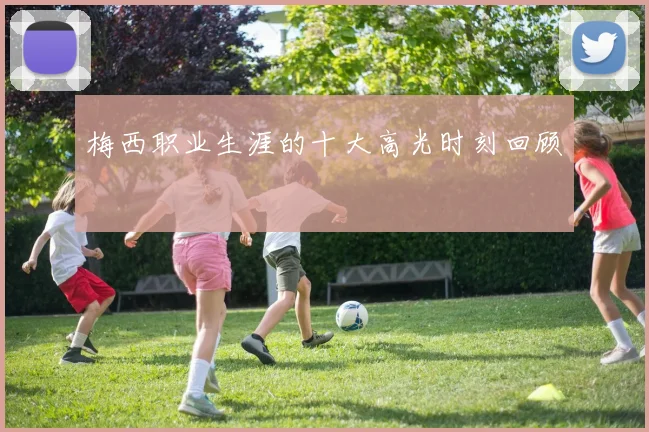 梅西职业生涯的十大高光时刻回顾