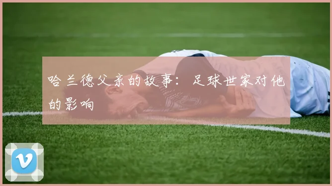 哈兰德父亲的故事：足球世家对他的影响
