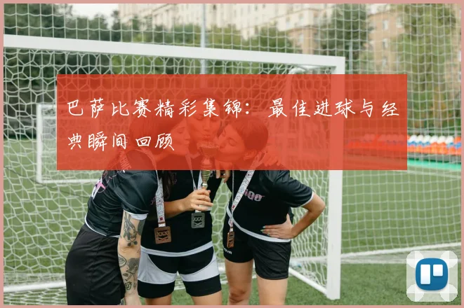 巴萨比赛精彩集锦：最佳进球与经典瞬间回顾
