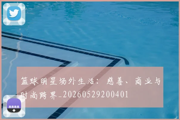 篮球明星场外生活：慈善、商业与时尚跨界_20260529200401