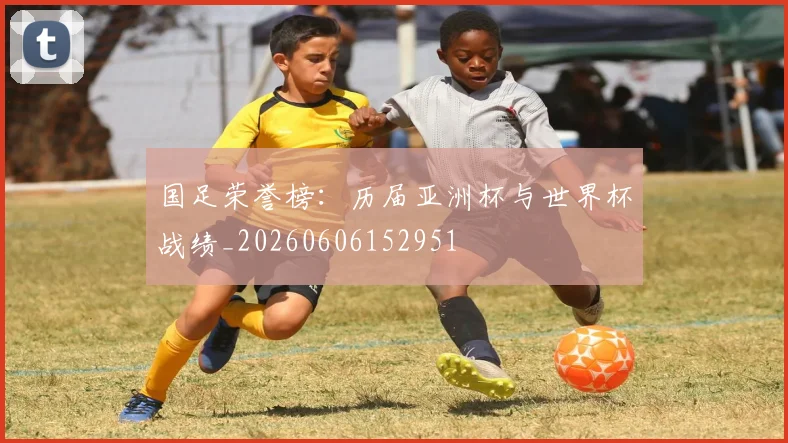 国足荣誉榜:历届亚洲杯与世界杯战绩_20260606152951