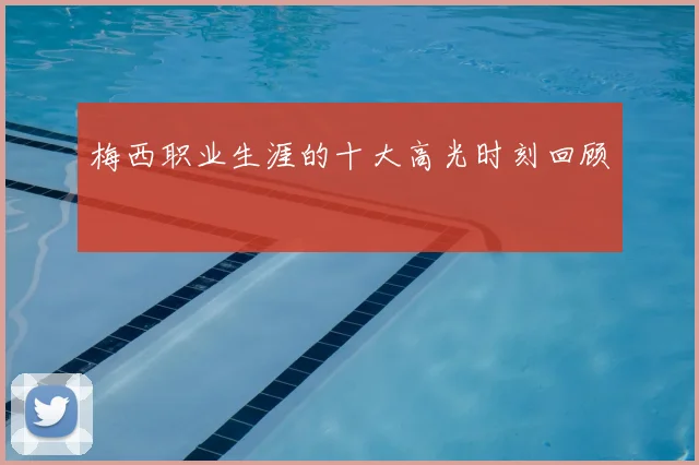 梅西职业生涯的十大高光时刻回顾