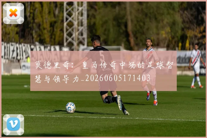 莫德里奇：皇马传奇中场的足球智慧与领导力_20260605171403