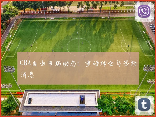 CBA自由市场动态：重磅转会与签约消息