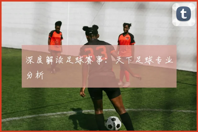深度解读足球赛事：天下足球专业分析