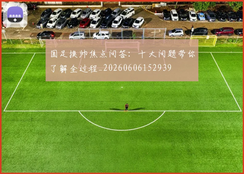 国足换帅焦点问答：十大问题带你了解全过程_20260606152939