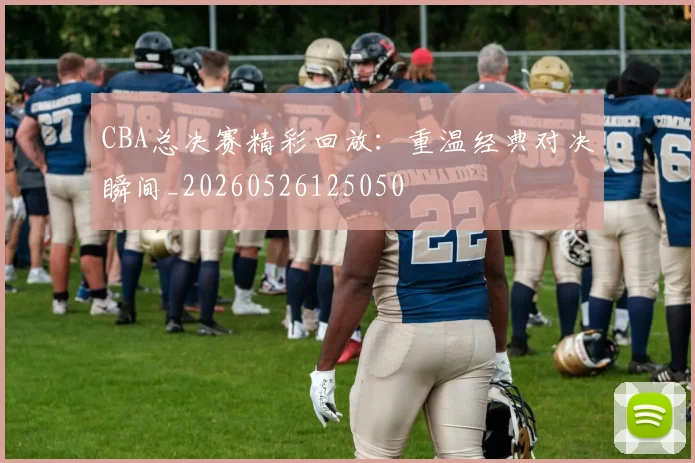 CBA总决赛精彩回放：重温经典对决瞬间_20260526125050