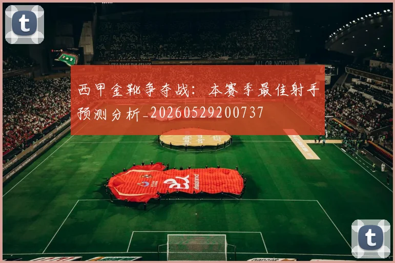 西甲金靴争夺战:本赛季最佳射手预测分析_20260529200737