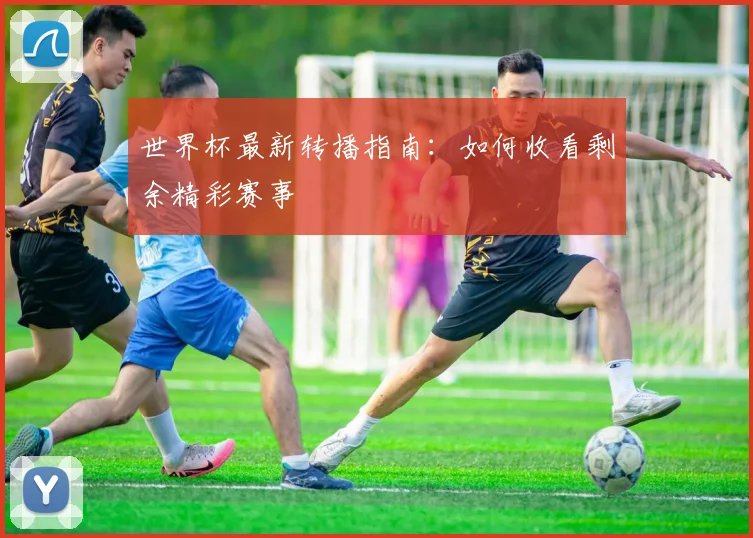 世界杯最新转播指南:如何收看剩余精彩赛事