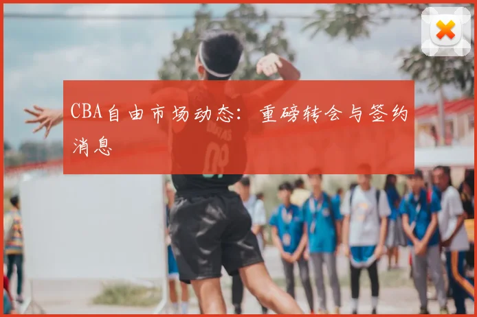 CBA自由市场动态:重磅转会与签约消息